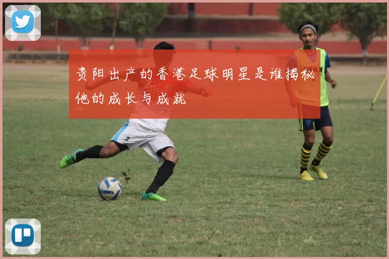 贵阳出产的香港足球明星是谁揭秘他的成长与成就