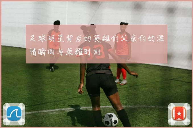 足球明星背后的英雄们父亲们的温情瞬间与荣耀时刻