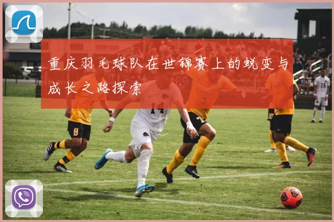 重庆羽毛球队在世锦赛上的蜕变与成长之路探索