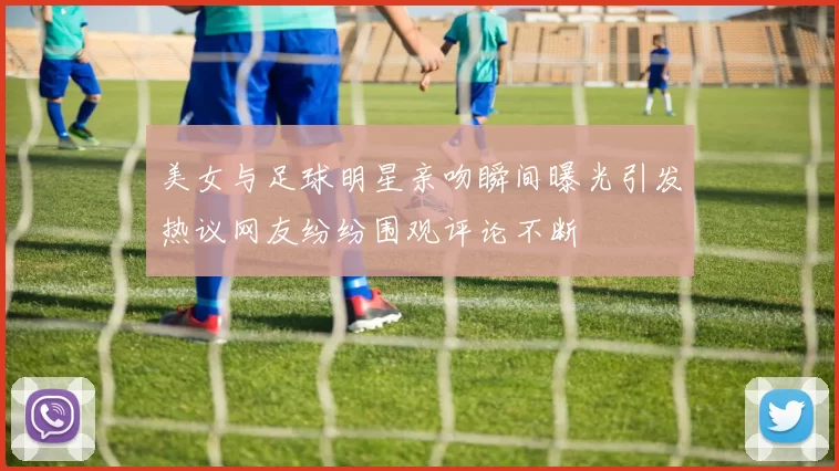 美女与足球明星亲吻瞬间曝光引发热议网友纷纷围观评论不断