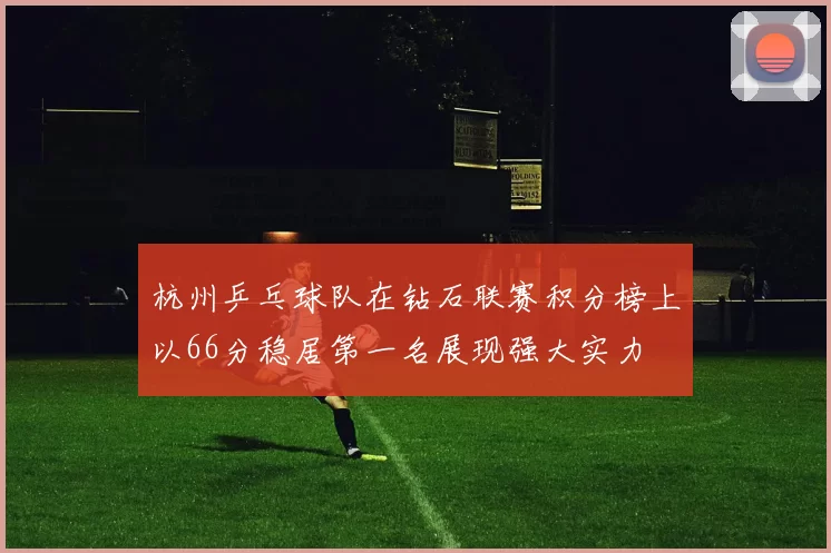 杭州乒乓球队在钻石联赛积分榜上以66分稳居第一名展现强大实力