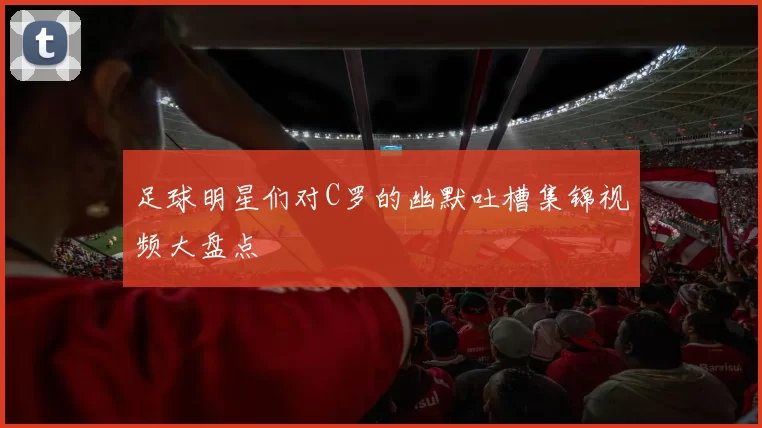 足球明星们对C罗的幽默吐槽集锦视频大盘点
