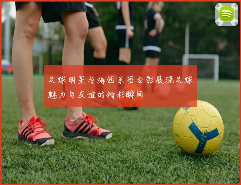 足球明星与梅西亲密合影展现足球魅力与友谊的精彩瞬间