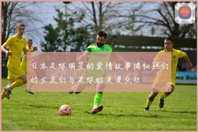 日本足球明星的爱情故事揭秘她们的女友们与足球的浪漫交织