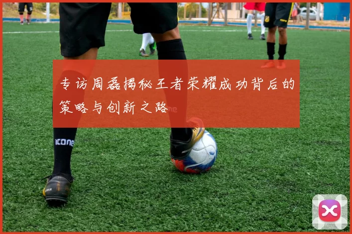 专访周磊揭秘王者荣耀成功背后的策略与创新之路