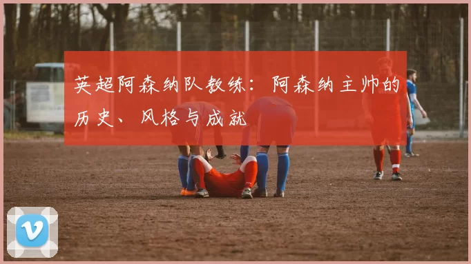 英超阿森纳队教练：阿森纳主帅的历史、风格与成就