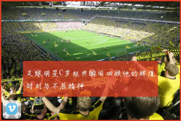 足球明星C罗经典瞬间回顾他的辉煌时刻与不屈精神