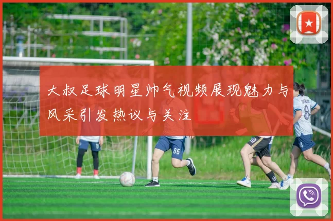 大叔足球明星帅气视频展现魅力与风采引发热议与关注