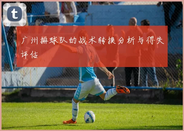 广州排球队的战术转换分析与得失评估