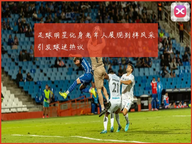 足球明星化身老年人展现别样风采引发球迷热议