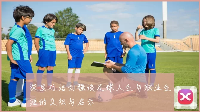 深度对话刘强谈足球人生与职业生涯的交织与启示