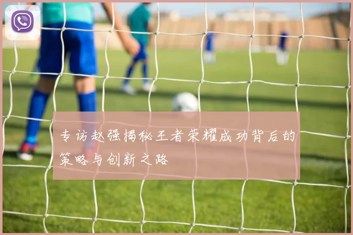 专访赵强揭秘王者荣耀成功背后的策略与创新之路