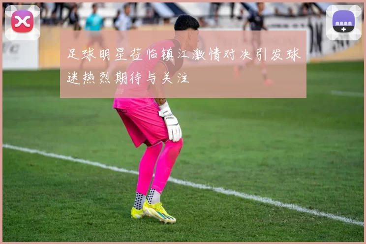 足球明星莅临镇江激情对决引发球迷热烈期待与关注
