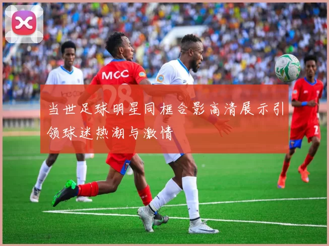当世足球明星同框合影高清展示引领球迷热潮与激情