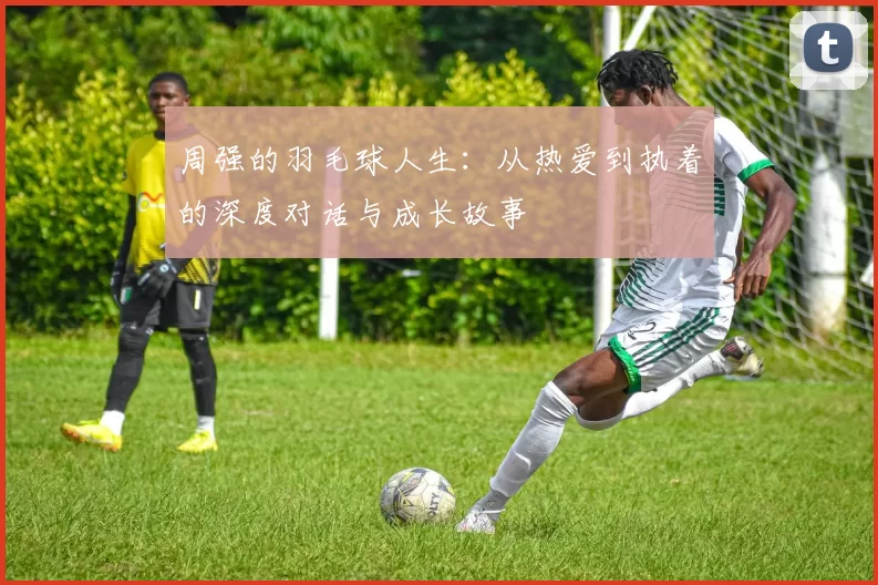 周强的羽毛球人生：从热爱到执着的深度对话与成长故事