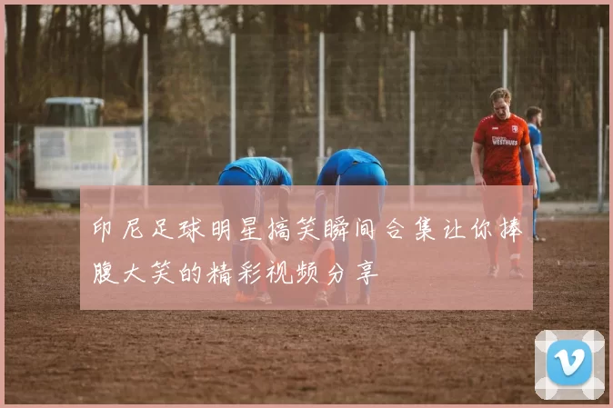 印尼足球明星搞笑瞬间合集让你捧腹大笑的精彩视频分享