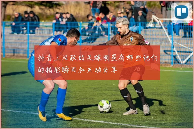 抖音上活跃的足球明星有哪些他们的精彩瞬间和互动分享