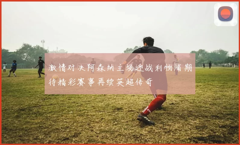 激情对决阿森纳主场迎战利物浦期待精彩赛事再续英超传奇