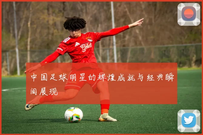 中国足球明星的辉煌成就与经典瞬间展现