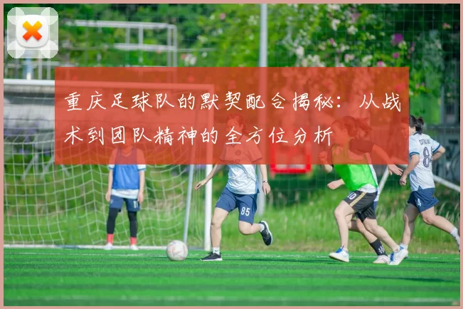 重庆足球队的默契配合揭秘：从战术到团队精神的全方位分析