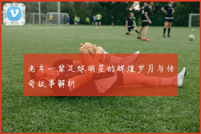 老年一辈足球明星的辉煌岁月与传奇故事解析