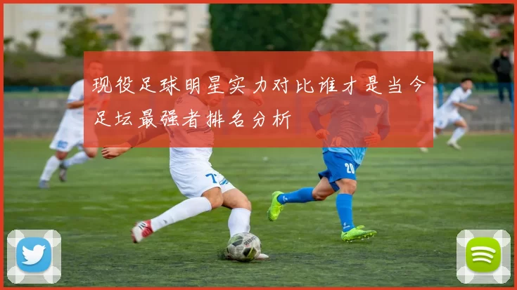 现役足球明星实力对比谁才是当今足坛最强者排名分析