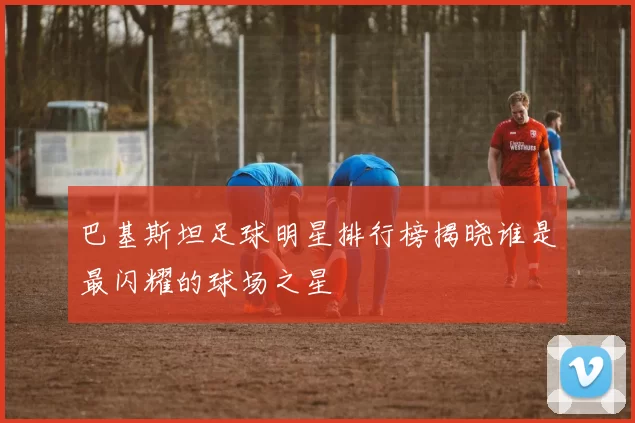 巴基斯坦足球明星排行榜揭晓谁是最闪耀的球场之星