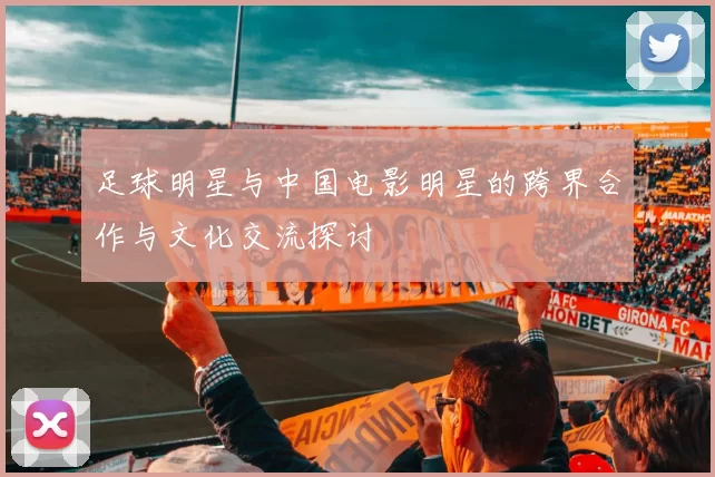 足球明星与中国电影明星的跨界合作与文化交流探讨