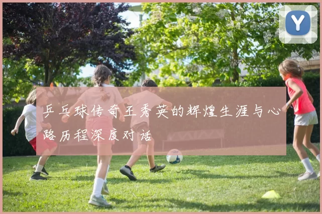 乒乓球传奇王秀英的辉煌生涯与心路历程深度对话