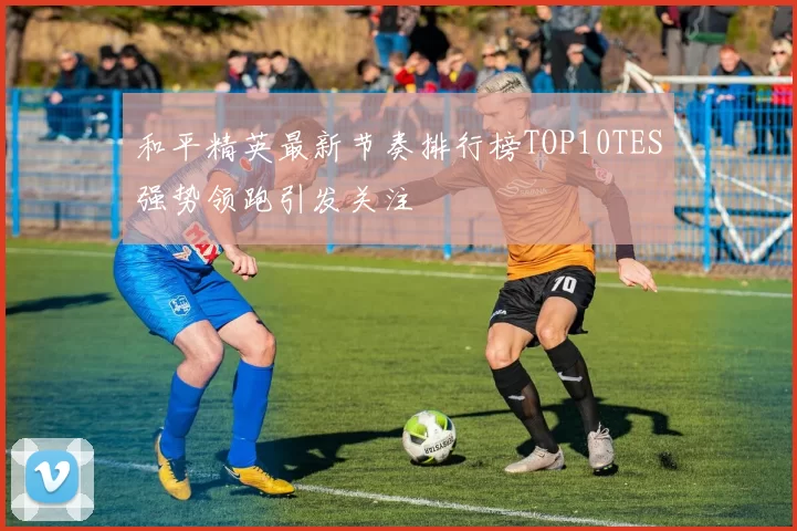 和平精英最新节奏排行榜TOP10TES强势领跑引发关注