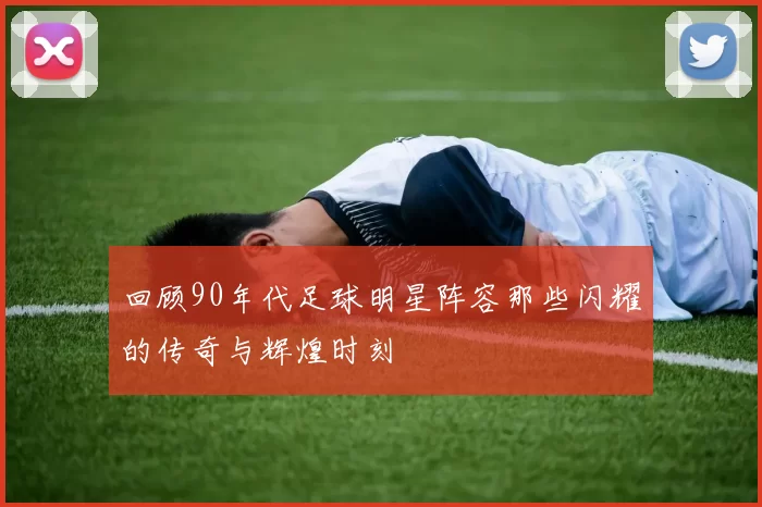 回顾90年代足球明星阵容那些闪耀的传奇与辉煌时刻